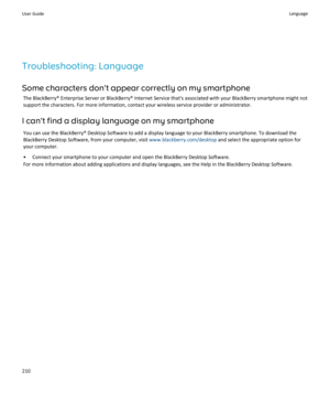 Page 212Troubleshooting: LanguageSome characters don't appear correctly on my smartphone The BlackBerry® Enterprise Server or BlackBerry® Internet Service that's associated with your BlackBerry smartphone might notsupport the characters. For more information, contact your wireless service provider or administrator.
I can't find a display language on my smartphone You can use the BlackBerry® Desktop Software to add a display language to your BlackBerry smartphone. To download theBlackBerry Desktop...