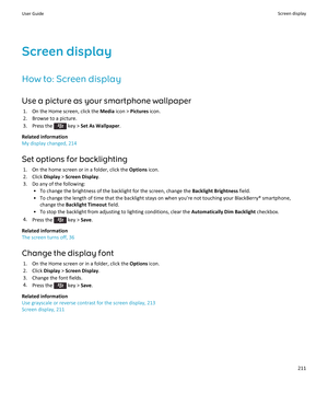 Page 213Screen display
How to: Screen display Use a picture as your smartphone wallpaper 1. On the Home screen, click the  Media icon >  Pictures  icon.
2. Browse to a picture.
3.  Press the 
 key >  Set As Wallpaper .
Related information
My display changed, 214
Set options for backlighting 1. On the home screen or in a folder, click the  Options icon.
2. Click  Display > Screen Display .
3. Do any of the following: • To change the brightness of the backlight for the screen, change the  Backlight Brightness...