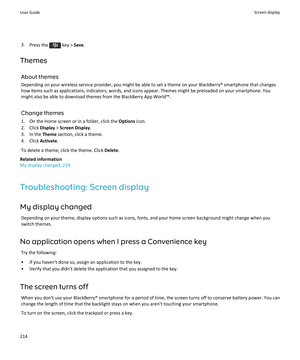 Page 2163.Press the  key >  Save.
Themes About themesDepending on your wireless service provider, you might be able to set a theme on your BlackBerry® smartphone that changes
how items such as applications, indicators, words, and icons appear. Themes might be preloaded on your smartphone. You might also be able to download themes from the BlackBerry App World™.
Change themes
1. On the Home screen or in a folder, click the  Options icon.
2. Click  Display > Screen Display .
3. In the  Theme section, click a...