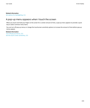 Page 217Related information
Set options for backlighting, 211
A pop-up menu appears when I touch the screen When you touch and hold your finger on the screen for a certain amount of time, a pop-up menu appears to provide a quick
way to select common menu items.
You can turn off pop-up menus or change the touchscreen sensitivity options to increase the amount of time before pop-up menus appear.
Related information
Turn off pop-up menus, 213
Set the touch screen sensitivity, 213User GuideScreen display215 