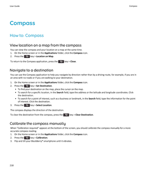 Page 220Compass
How to: Compass View location on a map from the compass You can view the compass and your location on a map at the same time.
1. On the Home screen or in the  Applications folder, click the  Compass icon.
2.  Press the 
 key >  Location on Map .
To return to the Compass application, press the 
 key >  Close.
Navigate to a destination You can use the Compass application to help you navigate by direction rather than by a driving route, for example, if you are inan area with no roads or if you are...