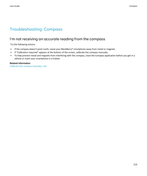 Page 221Troubleshooting: Compass
I'm not receiving an accurate reading from the compass Try the following actions:
• If the compass doesn't point north, move your BlackBerry® smartphone away from metal or magnets.
• If "Calibration required" appears at the bottom of the screen, calibrate the compass manually.
• To help prevent metal and magnets from interfering with the compass, close the Compass application before you get in a vehicle or insert your smartphone in a holster.
Related information...