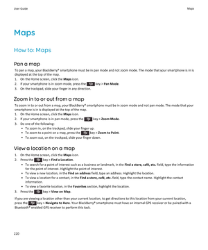 Page 222Maps
How to: Maps
Pan a map To pan a map, your BlackBerry® smartphone must be in pan mode and not zoom mode. The mode that your smartphone is in is
displayed at the top of the map.
1. On the Home screen, click the  Maps icon.
2.  If your smartphone is in zoom mode, press the 
 key >  Pan Mode .
3. On the trackpad, slide your finger in any direction.
Zoom in to or out from a map To zoom in to or out from a map, your BlackBerry® smartphone must be in zoom mode and not pan mode. The mode that yoursmartphone...