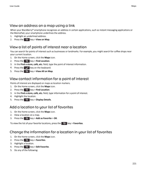 Page 223View an address on a map using a linkWhen your BlackBerry® smartphone recognizes an address in certain applications, such as instant messaging applications or
the MemoPad, your smartphone underlines the address.
1. Highlight an underlined address.
2.  Press the 
 key >  View on Map .
View a list of points of interest near a location You can search for points of interest such as businesses or landmarks. For example, you might search for coffee shops nearyour current location.
1. On the Home screen, click...