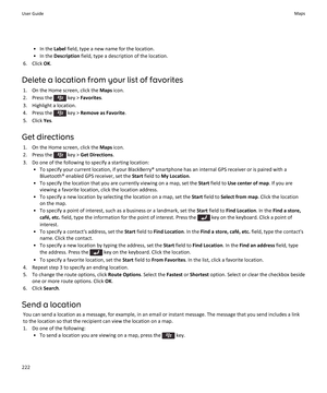 Page 224• In the Label field, type a new name for the location.
• In the  Description  field, type a description of the location.
6. Click  OK.
Delete a location from your list of favorites 1. On the Home screen, click the  Maps icon.
2.  Press the 
 key >  Favorites .
3. Highlight a location.
4.  Press the 
 key >  Remove as Favorite .
5. Click  Yes.
Get directions 1. On the Home screen, click the  Maps icon.
2.  Press the 
 key >  Get Directions .
3. Do one of the following to specify a starting location: • To...