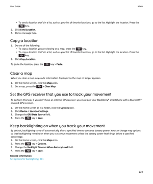 Page 225• To send a location that's in a list, such as your list of favorite locations, go to the list. Highlight the location. Press the
 key.
2. Click  Send Location .
3. Click a message type.
Copy a location 1. Do one of the following: • To copy a location you are viewing on a map, press the 
 key.
• To copy a location that's in a list, such as your list of favorite locations, go to the list. Highlight the location. Press the
 key.
2. Click  Copy Location .
To paste the location, press the 
 key >...