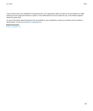 Page 227If your email account uses a BlackBerry® Enterprise Server, your organization might not have set up some features or might
prevent you from using some features or options. If your administrator has set an option for you, a lock indicator appears
beside the option field.
For more information about the features that are available on your smartphone, contact your wireless service provider or
administrator, or visit  www.blackberry.com/go/devices .
Related information
Feature availability, 18User GuideMaps225 