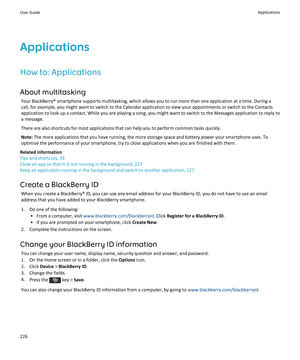 Page 228ApplicationsHow to: Applications
About multitasking Your BlackBerry® smartphone supports multitasking, which allows you to run more than one application at a time. During acall, for example, you might want to switch to the Calendar application to view your appointments or switch to the Contacts
application to look up a contact. While you are playing a song, you might want to switch to the Messages application to reply to
a message.
There are also shortcuts for most applications that can help you to...