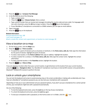 Page 242.  Press the  key > Compose Text Message .
3. In the  To field, do one of the following:
• Type a contact name.
•  Press the 
 key >  Choose Contact . Click a contact.
• Type a phone number that can receive text messages (including the country code and area code). For languages with non-Latin characters, press the  Alt key to type numbers. Press the 
 key on the keyboard.
• If your BlackBerry® smartphone is connected to a CDMA network, you can type an email address.
4. Type a message.
5. Press the 
 key...