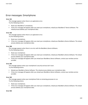 Page 231Error messages: SmartphoneError 101 This message appears when there is an application error.
Try the following actions:
• Reset your BlackBerry® smartphone.
• If the error message still appears after you reset your smartphone, reload your BlackBerry® Device Software. The reload process deletes your smartphone data.
Error 102 This message appears when there is an application error.
Try the following actions:
• Reset your smartphone.
• If the error message still appears after you reset your smartphone,...