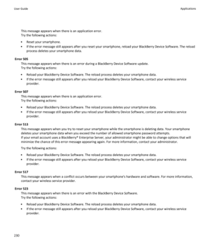 Page 232This message appears when there is an application error.
Try the following actions:
• Reset your smartphone.
• If the error message still appears after you reset your smartphone, reload your BlackBerry Device Software. The reload process deletes your smartphone data.
Error 505 This message appears when there is an error during a BlackBerry Device Software update.
Try the following actions:
• Reload your BlackBerry Device Software. The reload process deletes your smartphone data.
• If the error message...