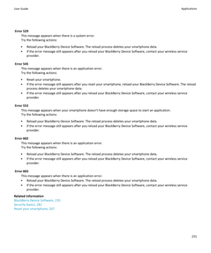 Page 233Error 529This message appears when there is a system error.
Try the following actions:
• Reload your BlackBerry Device Software. The reload process deletes your smartphone data.
• If the error message still appears after you reload your BlackBerry Device Software, contact your wireless service provider.
Error 545 This message appears when there is an application error.
Try the following actions:
• Reset your smartphone.
• If the error message still appears after you reset your smartphone, reload your...