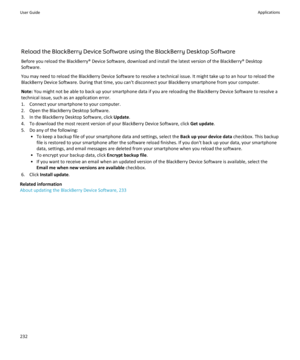 Page 234Reload the BlackBerry Device Software using the BlackBerry Desktop Software
Before you reload the BlackBerry® Device Software, download and install the latest version of the BlackBerry® Desktop
Software.
You may need to reload the BlackBerry Device Software to resolve a technical issue. It might take up to an hour to reload the
BlackBerry Device Software. During that time, you can't disconnect your BlackBerry smartphone from your computer.
Note:  You might not be able to back up your smartphone data...