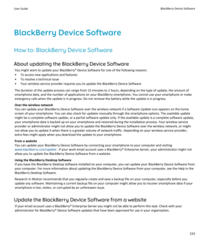 Page 235BlackBerry Device SoftwareHow to: BlackBerry Device Software
About updating the BlackBerry Device Software You might want to update your BlackBerry® Device Software for one of the following reasons:
• To access new applications and features
• To resolve a technical issue
• Your wireless service provider requires you to update the BlackBerry Device Software
The duration of the update process can range from 15 minutes to 2 hours, depending on the type of update, the amount of
smartphone data, and the...