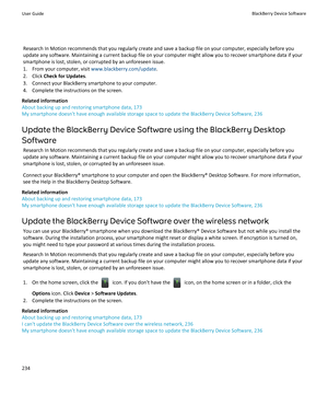 Page 236Research In Motion recommends that you regularly create and save a backup file on your computer, especially before you
update any software. Maintaining a current backup file on your computer might allow you to recover smartphone data if your
smartphone is lost, stolen, or corrupted by an unforeseen issue.
1. From your computer, visit  www.blackberry.com/update.
2. Click  Check for Updates .
3. Connect your BlackBerry smartphone to your computer. 4. Complete the instructions on the screen.
Related...