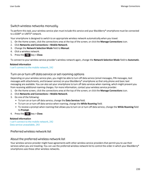 Page 241Switch wireless networks manually
To perform this task, your wireless service plan must include this service and your BlackBerry® smartphone must be connected to a GSM® or UMTS® network.
Your smartphone is designed to switch to an appropriate wireless network automatically when you travel.
1. On the Home screen, click the connections area at the top of the screen, or click the  Manage Connections icon.
2. Click  Networks and Connections  > Mobile Network .
3. Change the  Network Selection Mode  field to...