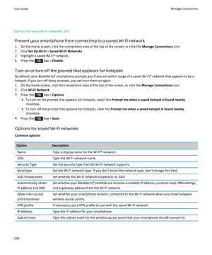 Page 248Options for saved Wi-Fi networks, 246Prevent your smartphone from connecting to a saved Wi-Fi network
1. On the Home screen, click the connections area at the top of the screen, or click the  Manage Connections icon.
2. Click  Set Up Wi-Fi  > Saved Wi-Fi Networks .
3. Highlight a saved Wi-Fi® network.
4.  Press the 
 key >  Disable .
Turn on or turn off the prompt that appears for hotspots
By default, your BlackBerry® smartphone prompts you if you are within range of a saved Wi-Fi® network that appears...