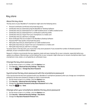 Page 303Key storeAbout the key storeThe key store on your BlackBerry® smartphone might store the following items:
• Personal certificates (certificate and private key pairs)• Certificates that you download using the BlackBerry® Desktop Software
• Certificates that you download from an LDAP-enabled server or DSML-enabled server
• Certificates that you download from a certification authority profile
• Certificates that you import from your smartphone or a media card
• Certificates that you add from a message
•...