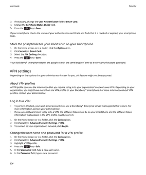 Page 3083. If necessary, change the User Authenticator field to Smart Card .
4. Change the  Certificate Status Check  field.
5. Press the 
 key >  Save.
If your smartphone checks the status of your authentication certificate and finds that it is revoked or expired, your smartphone locks.
Store the passphrase for your smart card on your smartphone
1. On the home screen or in a folder, click the  Options icon.
2. Click  Security > Smart Card .
3. Select the  PIN Caching checkbox.
4. Press the 
 key >  Save.
Your...