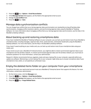 Page 3192.Press the  key >  Options  > Email Reconciliation .
3. If the  Message Services  field appears, set this field to the appropriate email account.
4. Change the  On Conflicts field.
5. Press the 
 key >  Save.
Manage data synchronization conflicts You can change how conflicts that occur during organizer data synchronization are resolved by turning off wireless datasynchronization, changing conflict resolution options, and synchronizing organizer data using the BlackBerry® Desktop
Software. For more...