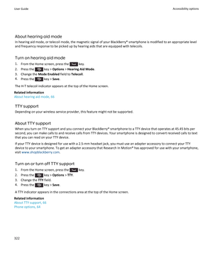 Page 324About hearing aid mode
In hearing aid mode, or telecoil mode, the magnetic signal of your BlackBerry® smartphone is modified to an appropriate level and frequency response to be picked up by hearing aids that are equipped with telecoils.
Turn on hearing aid mode 1. From the Home screen, press the 
 key.
2.  Press the 
 key >  Options  > Hearing Aid Mode .
3. Change the  Mode Enabled field to Telecoil.
4. Press the 
 key >  Save.
The H-T telecoil indicator appears at the top of the Home screen.
Related...