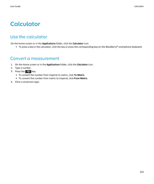 Page 327Calculator
Use the calculator On the Home screen or in the  Applications folder, click the  Calculator icon.
• To press a key in the calculator, click the key or press the corresponding key on the BlackBerry® smartphone keyboard.
Convert a measurement 1. On the Home screen or in the  Applications folder, click the  Calculator icon.
2. Type a number. 3. Press the 
 key.
• To convert the number from imperial to metric, click  To Metric.
• To convert the number from metric to imperial, click  From Metric....