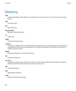 Page 328GlossaryADN An abbreviated dialing number (ADN) is a short telephone number, such as 911 or 112, that is used to reach publicservices.
APN access point name
BCC blind carbon copy
BlackBerry MDS BlackBerry® Mobile Data System
CC carbon copy
CDMA Code Division Multiple Access
certificate A certificate is a digital document that binds the identity and public key of a certificate subject. Each certificate has acorresponding private key that is stored separately. A certificate authority signs the certificate...