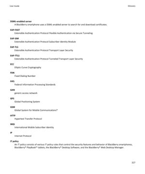 Page 329DSML-enabled serverA BlackBerry smartphone uses a DSML-enabled server to search for and download certificates.
EAP-FAST Extensible Authentication Protocol Flexible Authentication via Secure Tunneling
EAP-SIM Extensible Authentication Protocol Subscriber Identity Module
EAP-TLS Extensible Authentication Protocol Transport Layer Security
EAP-TTLS Extensible Authentication Protocol Tunneled Transport Layer Security
ECC Elliptic Curve Cryptography
FDN Fixed Dialing Number
FIPS Federal Information Processing...