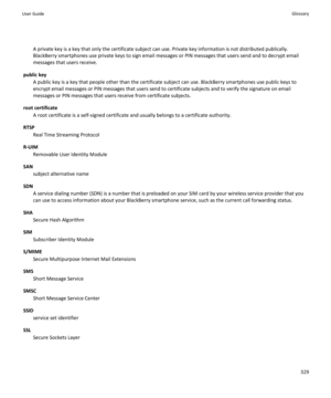 Page 331A private key is a key that only the certificate subject can use. Private key information is not distributed publically.
BlackBerry smartphones use private keys to sign email messages or PIN messages that users send and to decrypt email messages that users receive.
public key A public key is a key that people other than the certificate subject can use. BlackBerry smartphones use public keys to
encrypt email messages or PIN messages that users send to certificate subjects and to verify the signature on...