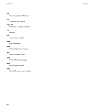 Page 332TCPTransmission Control Protocol
TLS Transport Layer Security
Triple DES Triple Data Encryption Standard
TTY teletype
VPN virtual private network
WAN wide area network
WAP Wireless Application Protocol
WEP Wired Equivalent Privacy
WML Wireless Markup Language
WPA Wi-Fi Protected Access
WTLS Wireless Transport Layer SecurityUser GuideGlossary330 