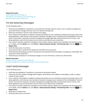 Page 37Related information
Fixed dialing and smart dialing, 59
Call waiting, call forwarding, and call blocking, 57 Switch the active phone number, 64
I'm not receiving messages Try the following actions:
• Verify that your BlackBerry® smartphone is connected to the wireless network. If you're not in a wireless coverage area, you should receive messages when you return to a wireless coverage area.
• Reset your smartphone. Connect to the network and try again. • If you created an email address or added...