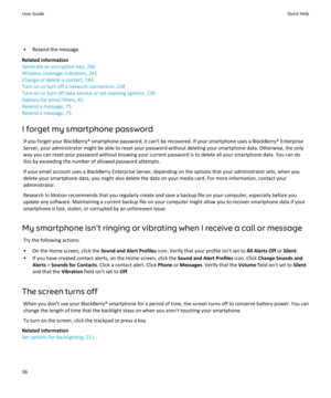 Page 38• Resend the message.
Related information
Generate an encryption key, 286
Wireless coverage indicators, 241
Change or delete a contact, 184
Turn on or turn off a network connection, 238
Turn on or turn off data service or set roaming options, 239
Options for email filters, 81
Resend a message, 75
Resend a message, 75
I forget my smartphone password If you forget your BlackBerry® smartphone password, it can't be recovered. If your smartphone uses a BlackBerry® EnterpriseServer, your administrator...