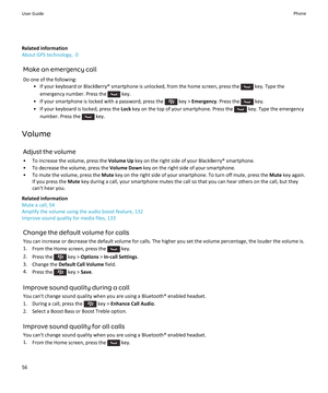 Page 58Related information
About GPS technology,  0
Make an emergency callDo one of the following: • If your keyboard or BlackBerry® smartphone is unlocked, from the home screen, press the 
 key. Type the
emergency number. Press the 
 key.
• If your smartphone is locked with a password, press the 
 key >  Emergency . Press the  key.
• If your keyboard is locked, press the  Lock key on the top of your smartphone. Press the 
 key. Type the emergency
number. Press the 
 key.
Volume Adjust the volume
• To increase...