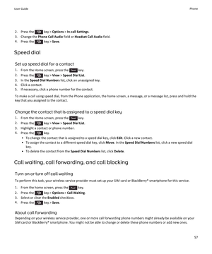 Page 592.  Press the  key > Options  > In-call Settings .
3. Change the  Phone Call Audio  field or Headset Call Audio  field.
4. Press the 
 key >  Save.
Speed dial Set up speed dial for a contact1. From the Home screen, press the 
 key.
2. Press the 
 key >  View > Speed Dial List .
3. In the  Speed Dial Numbers  list, click an unassigned key.
4. Click a contact.
5. If necessary, click a phone number for the contact.
To make a call using speed dial, from the Phone application, the home screen, a message, or a...