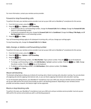 Page 60For more information, contact your wireless service provider.
Forward or stop forwarding calls To perform this task, your wireless service provider must set up your SIM card or BlackBerry® smartphone for this service.
1. From the home screen, press the 
 key.
2. Press the 
 key >  Options  > Call Forwarding .
• To forward all calls to a call forwarding number, change the  Forward Calls field to Always. Change the  Forward All Calls
field to a call forwarding number.
• To forward unanswered calls only,...