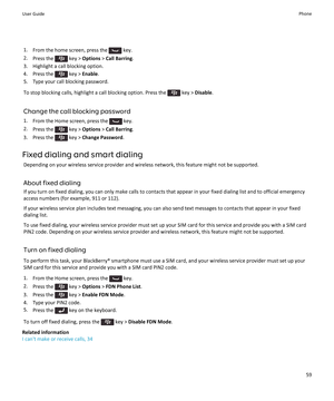 Page 611.From the home screen, press the  key.
2. Press the 
 key >  Options  > Call Barring .
3. Highlight a call blocking option.
4.  Press the 
 key >  Enable .
5. Type your call blocking password.
To stop blocking calls, highlight a call blocking option. Press the 
 key >  Disable .
Change the call blocking password 1. From the Home screen, press the 
 key.
2. Press the 
 key >  Options  > Call Barring .
3.  Press the 
 key >  Change Password .
Fixed dialing and smart dialing Depending on your wireless...