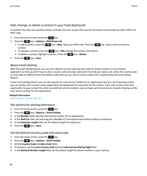 Page 62Add, change, or delete a contact in your fixed dialing list
To perform this task, your wireless service provider must set up your SIM card for this service and provide you with a SIM card
PIN2 code.
1. From the Home screen, press the 
 key.
2.  Press the 
 key >  Options  > FDN Phone List .
• To add a contact, press the 
 key >  New. Type your PIN2 code. Press the  key. Type a name and phone
number.
• To change a contact, press the 
 key >  Edit. Change the contact information.
• To delete a contact,...