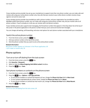 Page 66If your wireless service provider has set up your smartphone to support more than one phone number, you can make calls and
receive calls using your active phone number only. Any calls that you receive to your other phone numbers receive a busy
signal or are sent to voice mail.
If your wireless service provider has provided you with a phone number, and your organization has provided you with a
BlackBerry MVS Client phone number, you can make calls using your active phone number only, but you receive calls...