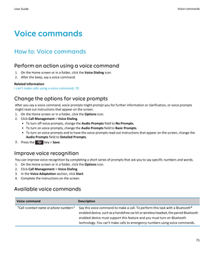 Page 73Voice commandsHow to: Voice commandsPerform an action using a voice command 1. On the Home screen or in a folder, click the  Voice Dialing icon.
2. After the beep, say a voice command.
Related information
I can't make calls using a voice command, 70
Change the options for voice prompts After you say a voice command, voice prompts might prompt you for further information or clarification, or voice promptsmight read out instructions that appear on the screen.
1. On the Home screen or in a folder, click...