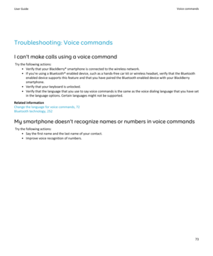 Page 75Troubleshooting: Voice commands
I can't make calls using a voice command Try the following actions: • Verify that your BlackBerry® smartphone is connected to the wireless network.• If you're using a Bluetooth® enabled device, such as a hands-free car kit or wireless headset, verify that the Bluetooth enabled device supports this feature and that you have paired the Bluetooth enabled device with your BlackBerrysmartphone.
• Verify that your keyboard is unlocked.
• Verify that the language that you...