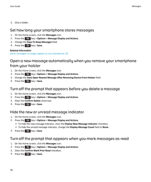 Page 803. Click a folder.
Set how long your smartphone stores messages 1. On the Home screen, click the  Messages icon.
2. Press the 
 key >  Options  > Message Display and Actions .
3. Change the  Days To Keep Messages  field.
4. Press the 
 key >  Save.
Related information
Some messages no longer appear on my smartphone, 95
Open a new message automatically when you remove your smartphone from your holster 1. On the Home screen, click the  Messages icon.
2. Press the 
 key >  Options  > Message Display and...