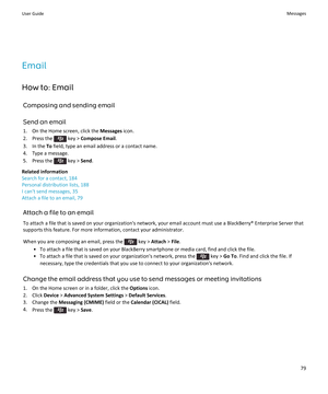 Page 81Email
How to: Email Composing and sending email
Send an email 1. On the Home screen, click the  Messages icon.
2.  Press the 
 key >  Compose Email .
3. In the  To field, type an email address or a contact name.
4. Type a message.
5.  Press the 
 key >  Send.
Related information
Search for a contact, 184
Personal distribution lists, 188
I can't send messages, 35
Attach a file to an email, 79
Attach a file to an email
To attach a file that is saved on your organization's network, your email...