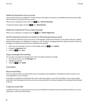 Page 82Delete the disclaimer from an email
If your email account uses a BlackBerry® Enterprise Server that supports this feature, the BlackBerry Enterprise Server might
add a disclaimer to your email after you send it.
When you are composing an email, press the 
 key >  Remove Disclaimer .
To add the disclaimer again, press the 
 key >  Add Disclaimer .
Delete the original text from a reply message When you are replying to a message, press the 
 key >  Delete Original Text .
Set the importance level for an...