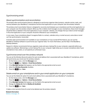 Page 85Synchronizing email
About synchronization and reconciliation
The wireless data synchronization feature is designed to synchronize organizer data (contacts, calendar entries, tasks, and memos) between your BlackBerry® smartphone and the email application on your computer over the wireless network.
The wireless email reconciliation feature is designed to reconcile email between your smartphone and the email application on your computer over the wireless network. When you file or delete email messages on...