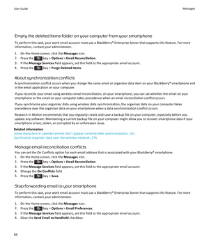 Page 86Empty the deleted items folder on your computer from your smartphone
To perform this task, your work email account must use a BlackBerry® Enterprise Server that supports this feature. For more
information, contact your administrator.
1. On the Home screen, click the  Messages icon.
2. Press the 
 key >  Options  > Email Reconciliation .
3. If the  Message Services  field appears, set this field to the appropriate email account.
4.  Press the 
 key >  Purge Deleted Items .
About synchronization conflicts...