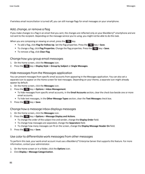 Page 88If wireless email reconciliation is turned off, you can still manage flags for email messages on your smartphone.
Add, change, or remove a flag
If you make changes to a flag in an email that you sent, the changes are reflected only on your BlackBerry® smartphone and are
not sent to the recipient. Depending on the message service you're using, you might not be able to do this task.
When you are composing or viewing an email, press the 
 key.
• To add a flag, click  Flag for Follow Up. Set the flag...