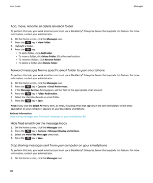 Page 90Add, move, rename, or delete an email folder
To perform this task, your work email account must use a BlackBerry® Enterprise Server that supports this feature. For more information, contact your administrator.
1. On the Home screen, click the  Messages icon.
2. Press the 
 key >  View Folder .
3. Highlight a folder. 4. Press the 
 key.
• To add a folder, click  Add Folder.
• To move a folder, click  Move Folder. Click the new location.
• To rename a folder, click  Rename Folder.
• To delete a folder,...