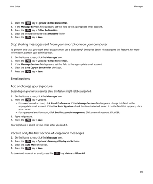 Page 912.Press the  key >  Options  > Email Preferences .
3. If the  Message Services  field appears, set this field to the appropriate email account.
4. Press the 
 key >  Folder Redirection .
5. Clear the checkbox beside the  Sent Items folder.
6. Press the 
 key >  Save.
Stop storing messages sent from your smartphone on your computer To perform this task, your work email account must use a BlackBerry® Enterprise Server that supports this feature. For more
information, contact your administrator.
1. On the...