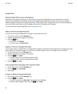 Page 94Google Mail
About Google Mail on your smartphone Depending on your wireless service plan or administrator, you can add a Google Mail™ account (also known as a Gmail®account) to your BlackBerry® smartphone. Similar to the Google Mail web application that you can use on your computer,related messages are grouped into a single conversation. To help organize your message inbox, you can create and apply your
own custom labels, report spam, archive messages, and add stars to important email messages.
For more...