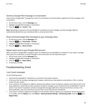 Page 95Archive a Google Mail message or conversation
If you archive a Google Mail™ message that is part of a conversation, the Archive label is applied to all of the messages in the
conversation.
1. On the Home screen, click the  Messages icon.
2. Highlight a Google Mail message or conversation.
3.  Press the 
 key >  Archive  > Yes .
Note:  Depending on how you've set your BlackBerry® smartphone to store messages, archived messages might be
automatically deleted from your smartphone after a certain period...